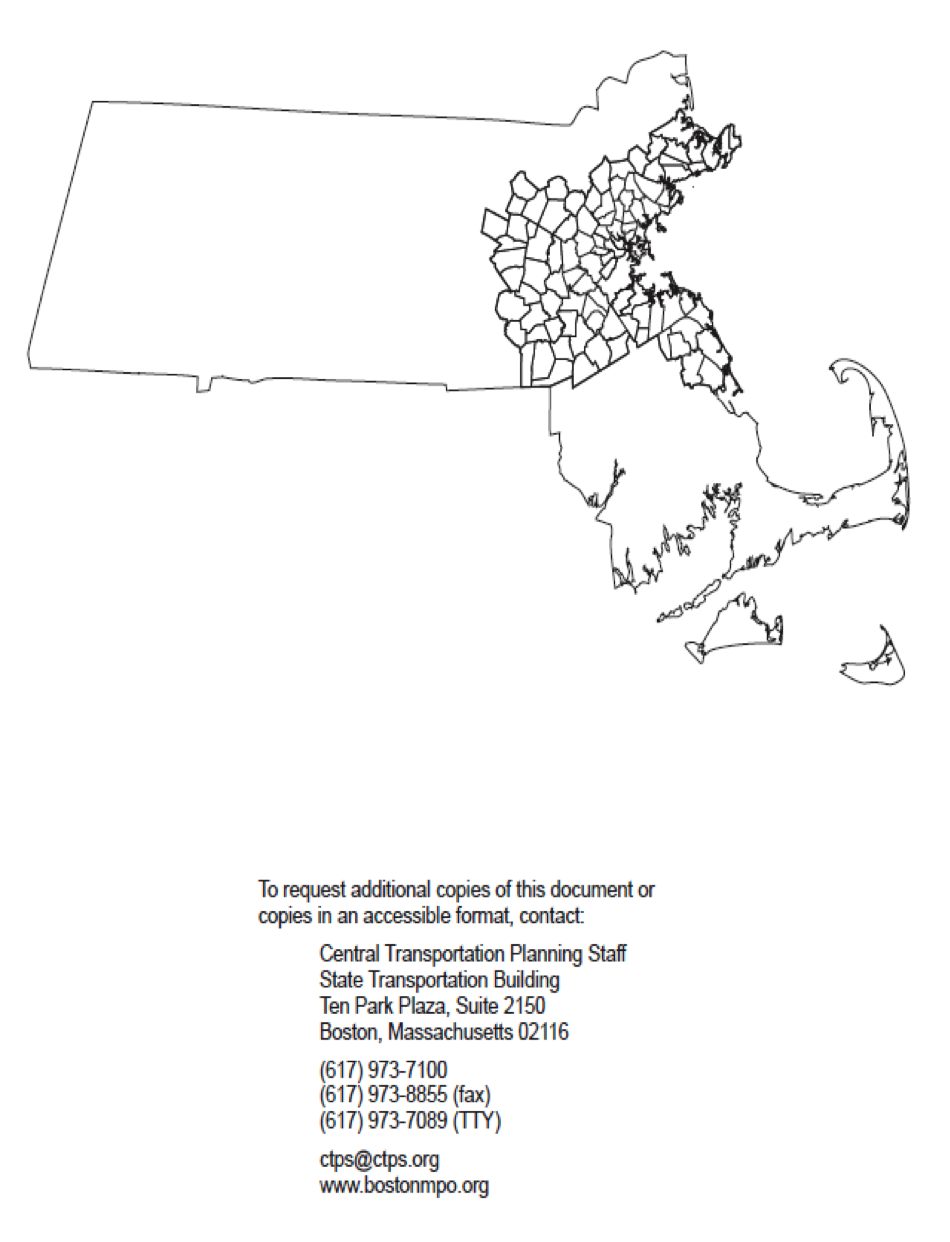 Map Page
1) The map page consists of an unlabeled map of the Boston Region MPO area.
2) It also contains the following text: To request additional copies of this document or copies in an accessible format, contact: Central Transportation Planning Staff, State Transportation Building, Ten Park Plaza, Suite 2150, Boston, Massachusetts 02116; 617.973.7100, 617.973-8855 (fax), 617.973.7089 (TTY), ctps@ctps.org, www.bostonmpo.org.