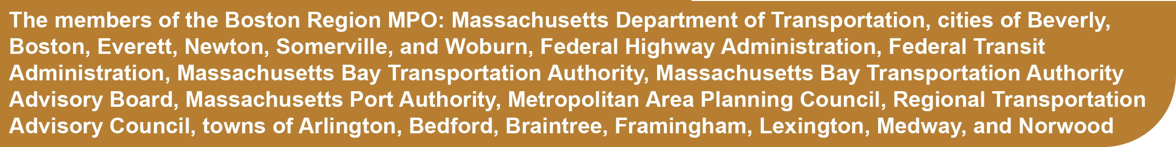 The members of the Boston Region MPO: Massachusetts Department of Transportation, cities of Beverly, Boston, Everett, Newton, Somerville, and Woburn, Federal Highway Administration, Federal Transit Administration, Massachusetts Bay Transportation Authority, Massachusetts Bay Transportation Authority Advisory Board, Massachusetts Port Authority, Metropolitan Area Planning Council, Regional Transportation Advisory Council, towns of Arlington, Bedford, Braintree, Framingham, Lexington, Medway, and Norwood